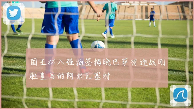 国王杯八强抽签揭晓巴萨将迎战刚胜皇马的阿尔瓦塞特