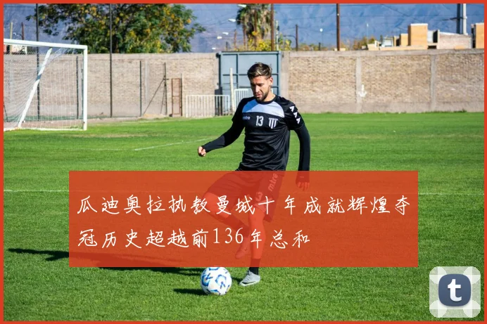 瓜迪奥拉执教曼城十年成就辉煌夺冠历史超越前136年总和