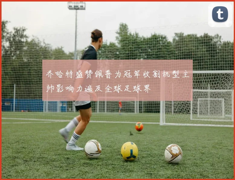 乔哈特盛赞佩普为冠军收割机型主帅影响力遍及全球足球界
