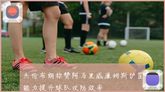 杰伦布朗称赞阿马里威廉姆斯护筐能力提升球队攻防效率