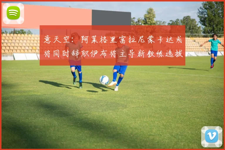 意天空：阿莱格里富拉尼蒙卡达或将同时辞职伊布将主导新教练选拔工作