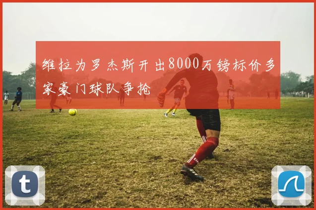 维拉为罗杰斯开出8000万镑标价多家豪门球队争抢