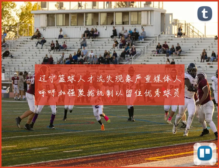 辽宁篮球人才流失现象严重媒体人呼吁加强聚拢机制以留住优秀球员