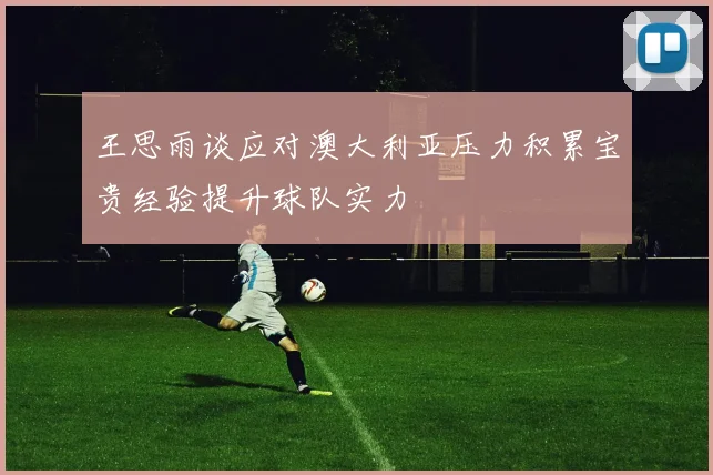 王思雨谈应对澳大利亚压力积累宝贵经验提升球队实力