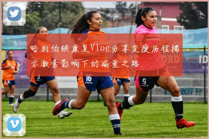 哈利伯顿康复Vlog分享变瘦历程揭示激素影响下的减重之路