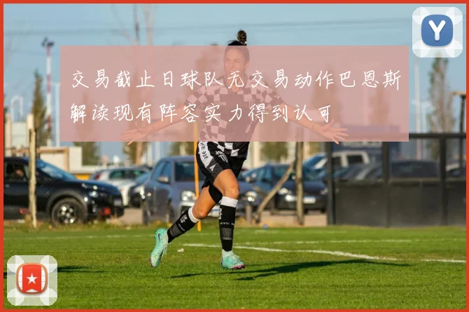 交易截止日球队无交易动作巴恩斯解读现有阵容实力得到认可