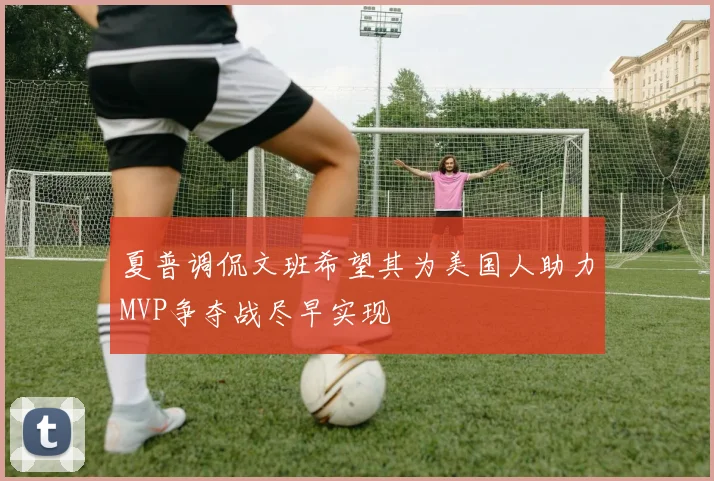 夏普调侃文班希望其为美国人助力MVP争夺战尽早实现