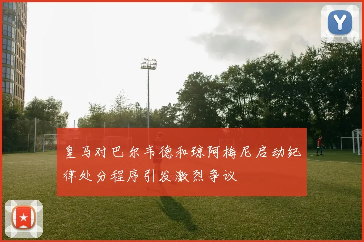 皇马对巴尔韦德和琼阿梅尼启动纪律处分程序引发激烈争议