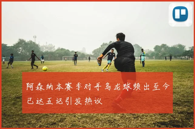 阿森纳本赛季对手乌龙球频出至今已达五记引发热议