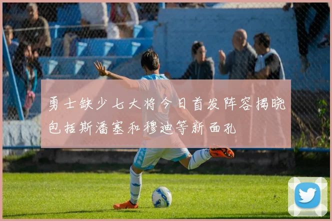 勇士缺少七大将今日首发阵容揭晓包括斯潘塞和穆迪等新面孔