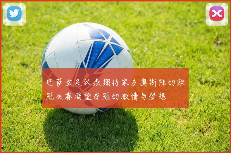 巴萨女足汉森期待家乡奥斯陆的欧冠决赛渴望夺冠的激情与梦想