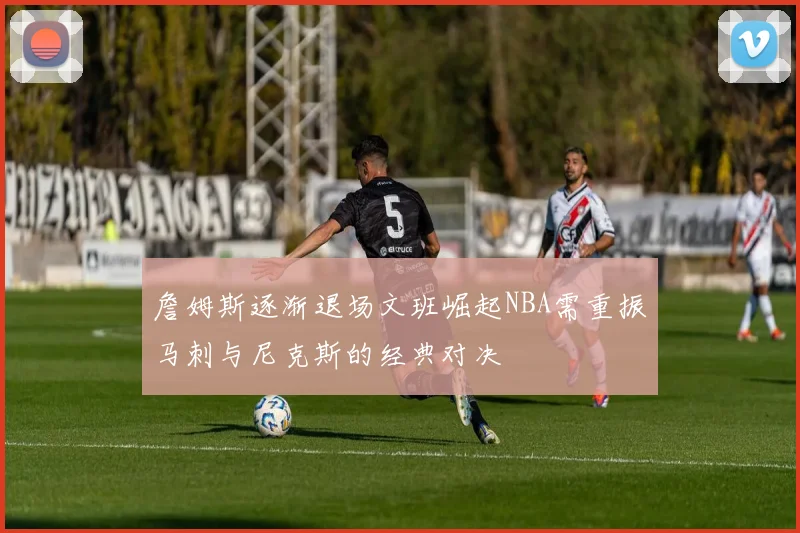 詹姆斯逐渐退场文班崛起NBA需重振马刺与尼克斯的经典对决