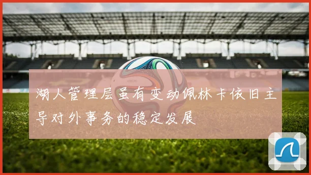 湖人管理层虽有变动佩林卡依旧主导对外事务的稳定发展