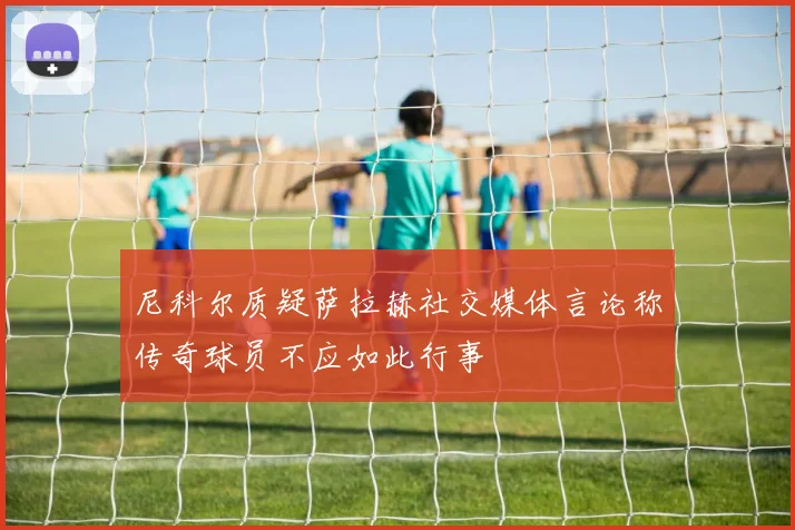 尼科尔质疑萨拉赫社交媒体言论称传奇球员不应如此行事