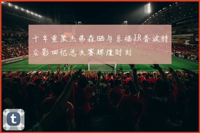 十年重聚杰弗森晒与乐福JR香波特合影回忆总决赛辉煌时刻