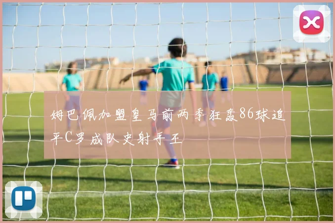 姆巴佩加盟皇马前两季狂轰86球追平C罗成队史射手王