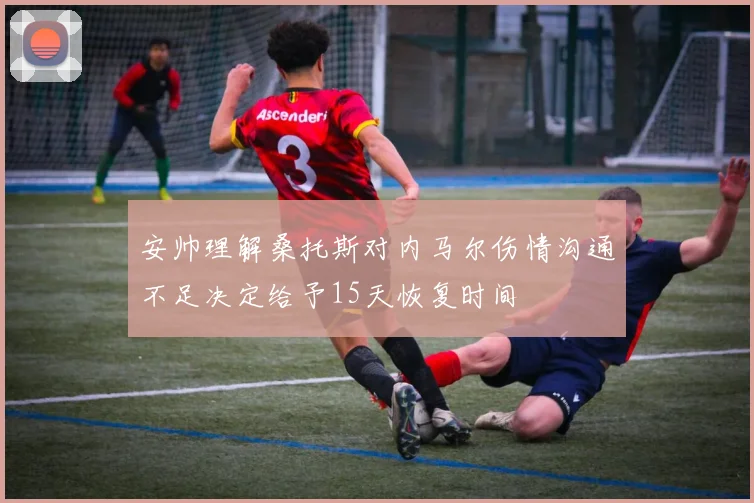 安帅理解桑托斯对内马尔伤情沟通不足决定给予15天恢复时间
