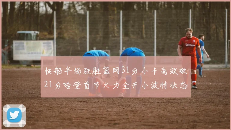 快船半场狂胜篮网31分小卡高效砍21分哈登首节火力全开小波特状态低迷