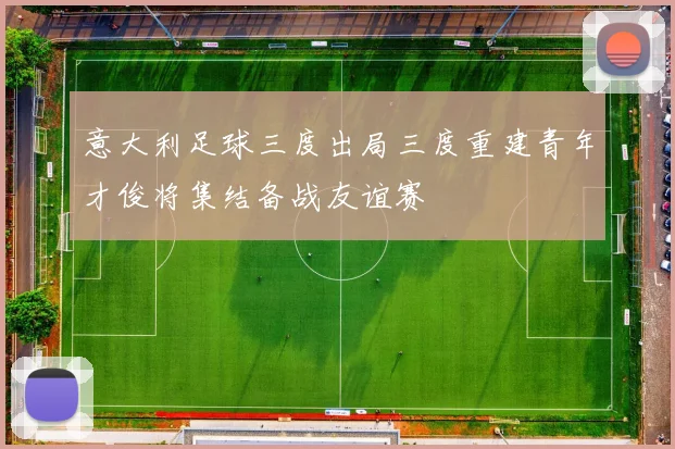 意大利足球三度出局三度重建青年才俊将集结备战友谊赛