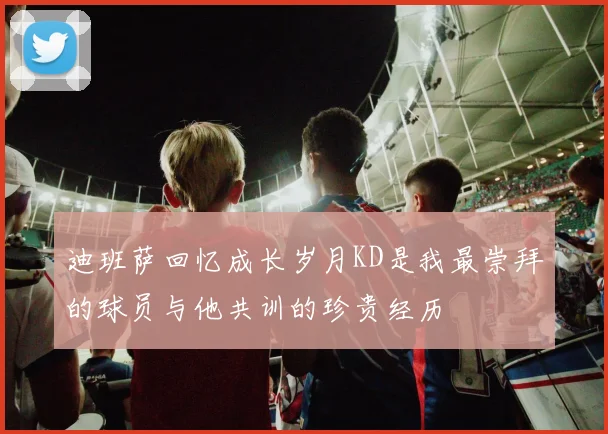 迪班萨回忆成长岁月KD是我最崇拜的球员与他共训的珍贵经历